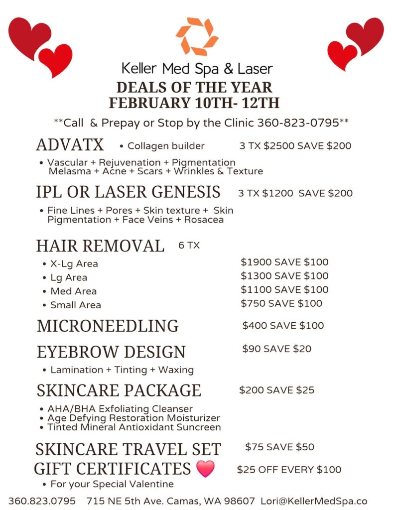 Deals of the Year. Feb 10-12. Call & Prepay or Stop by the Clinic 360-823-0795. ADVATX • Collagen builder • Vascular + Rejuvenation + Pigmentation Melasma + Acne + Scars + Wrinkles & Texture: 3 TX $2500 SAVE $200. IPL OR LASER GENESIS • Fine Lines + Pores + Skin texture + Skin Pigmentation + Face Veins + Rosacea: 3 TX$1200 SAVE $200. HAIR REMOVAL (6TX) • X-Lg Area: $1900 SAVE $100. Lg Area: $1300 SAVE $100 • Med Area: $1100 SAVE $100. • Small Area: $750 SAVE $100. MICRONEEDLING: $400 SAVE $100. EYEBROW DESIGN • Lamination + Tinting + Waxing: $90 SAVE $20. SKINCARE PACKAGE • AHA/BHA Exfoliating Cleanser • Age Defying Restoration Moisturizer • Tinted Mineral Antioxidant Suncreen:$200 SAVE $25. SKINCARE TRAVEL SET: $75 SAVE $50. GIFT CERTIFICATES • For your Special Valentine: $25 OFF EVERY $100.